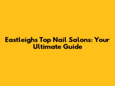 Eastleigh's Top Nail Salons: Your Ultimate Guide