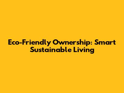 Eco-Friendly Ownership: Smart Sustainable Living
