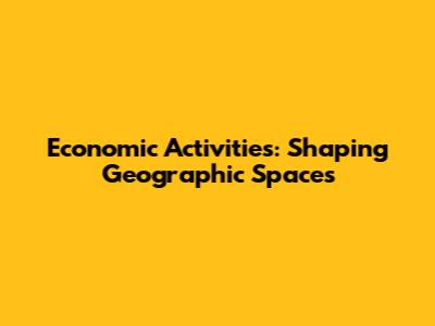Economic Activities: Shaping Geographic Spaces