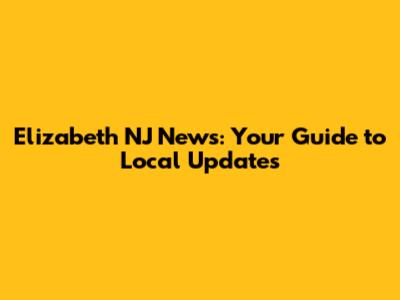 Elizabeth NJ News: Your Guide to Local Updates