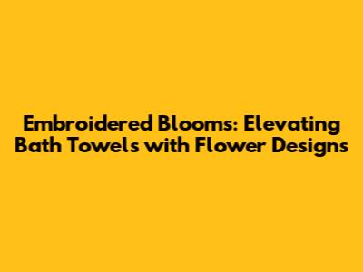 Embroidered Blooms: Elevating Bath Towels with Flower Designs