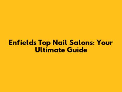 Enfield's Top Nail Salons: Your Ultimate Guide