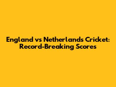England vs Netherlands Cricket: Record-Breaking Scores