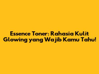 Essence Toner: Rahasia Kulit Glowing yang Wajib Kamu Tahu!