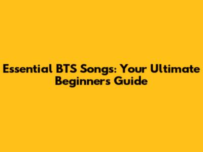 Essential BTS Songs: Your Ultimate Beginner's Guide