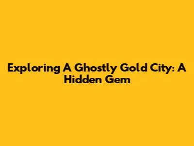 Exploring A Ghostly Gold City: A Hidden Gem