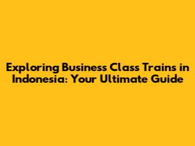 Exploring Business Class Trains in Indonesia: Your Ultimate Guide