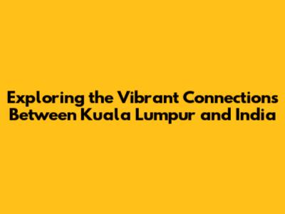 Exploring the Vibrant Connections Between Kuala Lumpur and India