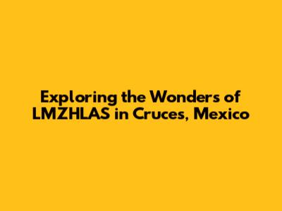 Exploring the Wonders of LMZHLAS in Cruces, Mexico