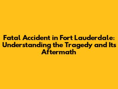 Fatal Accident in Fort Lauderdale: Understanding the Tragedy and Its Aftermath