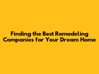 Finding the Best Remodeling Companies for Your Dream Home