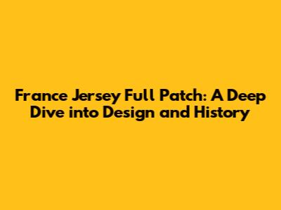 France Jersey Full Patch: A Deep Dive into Design and History