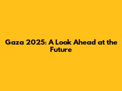 Gaza 2025: A Look Ahead at the Future