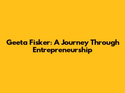 Geeta Fisker: A Journey Through Entrepreneurship