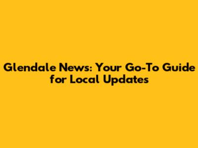 Glendale News: Your Go-To Guide for Local Updates
