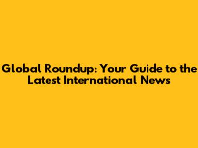 Global Roundup: Your Guide to the Latest International News