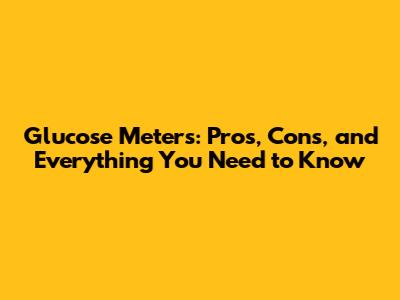 Glucose Meters: Pros, Cons, and Everything You Need to Know