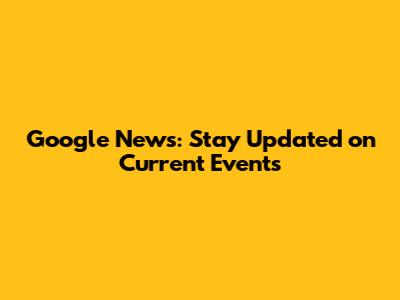 Google News: Stay Updated on Current Events