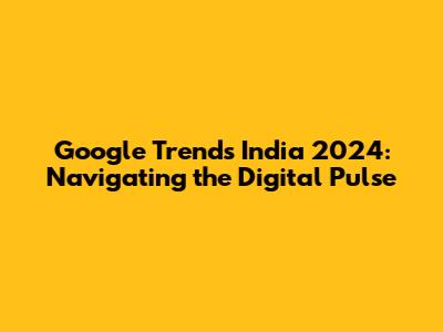 Google Trends India 2024: Navigating the Digital Pulse
