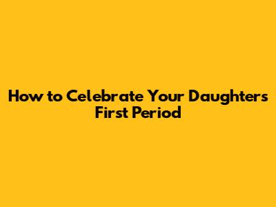 How to Celebrate Your Daughter's First Period