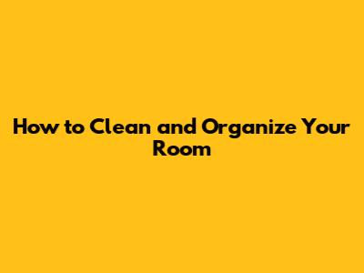 How to Clean and Organize Your Room