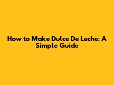 How to Make Dulce De Leche: A Simple Guide