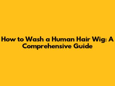 How to Wash a Human Hair Wig: A Comprehensive Guide