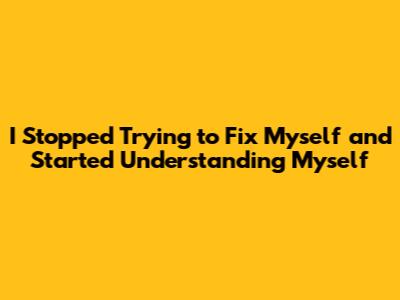 I Stopped Trying to Fix Myself and Started Understanding Myself