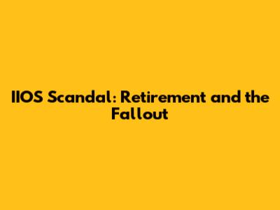 IIOS Scandal: Retirement and the Fallout