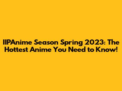 IIPAnime Season Spring 2023: The Hottest Anime You Need to Know!