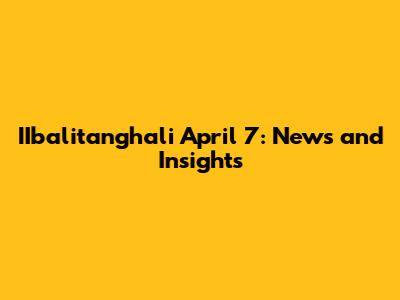 IIbalitanghali April 7: News and Insights