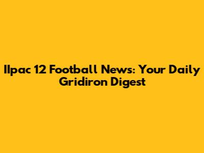 IIpac 12 Football News: Your Daily Gridiron Digest