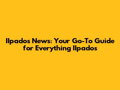 IIpados News: Your Go-To Guide for Everything IIpados