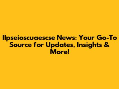 IIpseioscuaescse News: Your Go-To Source for Updates, Insights & More!