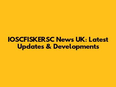 IOSCFISKERSC News UK: Latest Updates & Developments