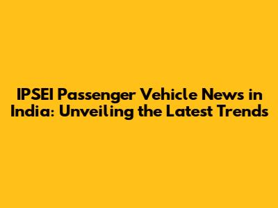 IPSEI Passenger Vehicle News in India: Unveiling the Latest Trends