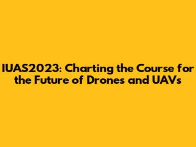 IUAS2023: Charting the Course for the Future of Drones and UAVs