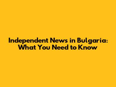 Independent News in Bulgaria: What You Need to Know