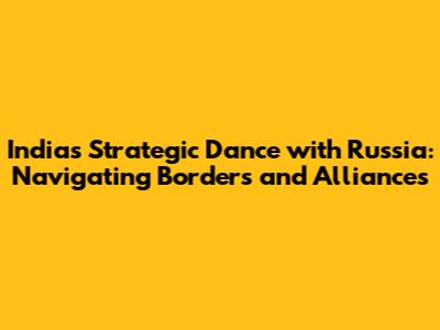 India's Strategic Dance with Russia: Navigating Borders and Alliances