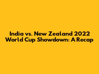 India vs. New Zealand 2022 World Cup Showdown: A Recap