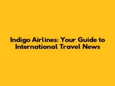 Indigo Airlines: Your Guide to International Travel News