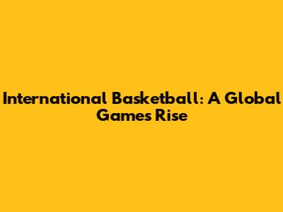 International Basketball: A Global Game's Rise