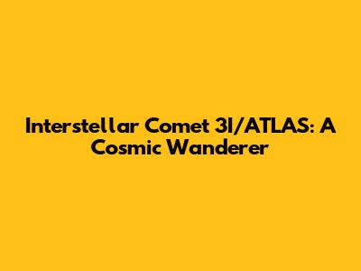 Interstellar Comet 3I/ATLAS: A Cosmic Wanderer