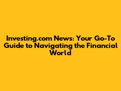 Investing.com News: Your Go-To Guide to Navigating the Financial World