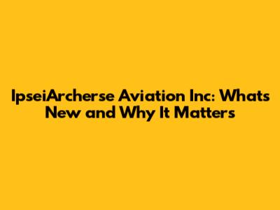 IpseiArcherse Aviation Inc: What's New and Why It Matters