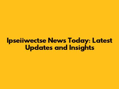 Ipseiiwectse News Today: Latest Updates and Insights