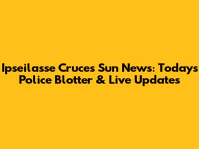 Ipseilasse Cruces Sun News: Today's Police Blotter & Live Updates