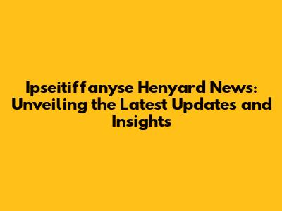 Ipseitiffanyse Henyard News: Unveiling the Latest Updates and Insights