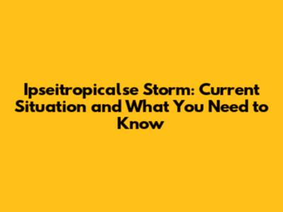 Ipseitropicalse Storm: Current Situation and What You Need to Know