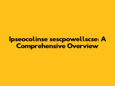 Ipseocolinse sescpowellscse: A Comprehensive Overview